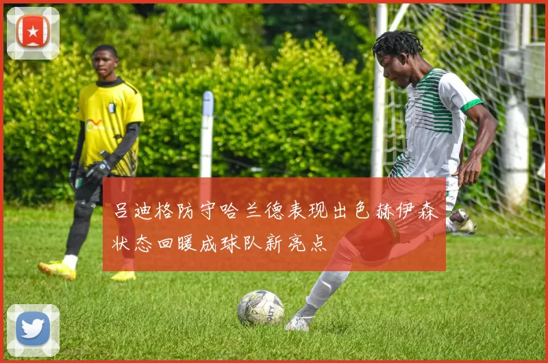 吕迪格防守哈兰德表现出色赫伊森状态回暖成球队新亮点
