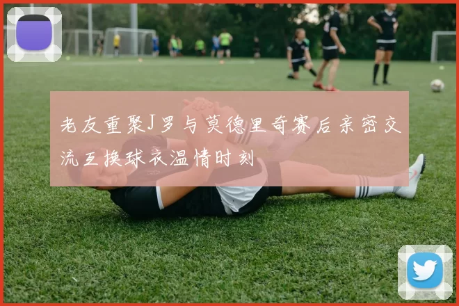 老友重聚J罗与莫德里奇赛后亲密交流互换球衣温情时刻
