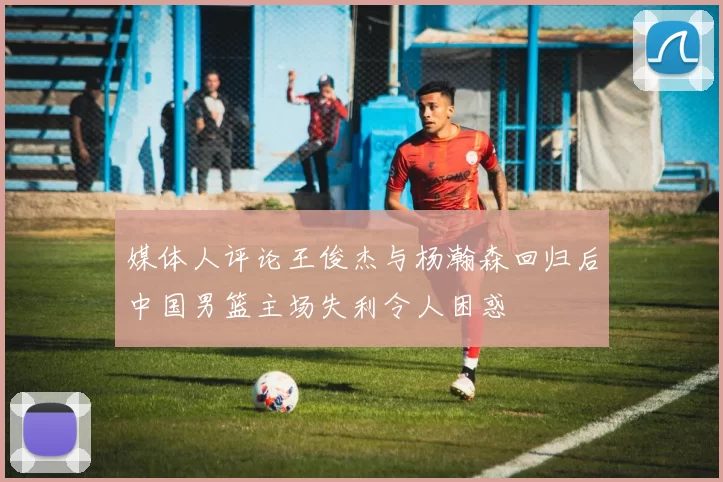 媒体人评论王俊杰与杨瀚森回归后中国男篮主场失利令人困惑