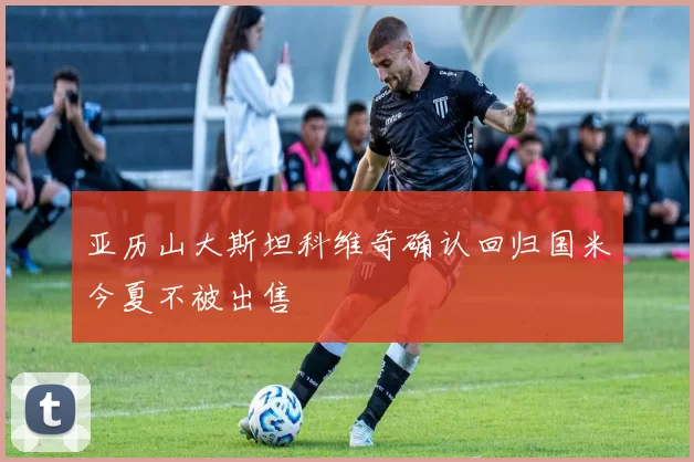 亚历山大斯坦科维奇确认回归国米今夏不被出售