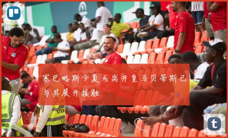 塞巴略斯今夏或离开皇马贝蒂斯已与其展开接触