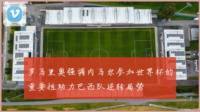 罗马里奥强调内马尔参加世界杯的重要性助力巴西队逆转局势