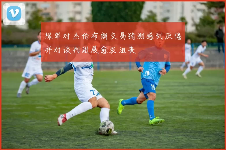 绿军对杰伦布朗交易猜测感到厌倦并对谈判进展愈发沮丧