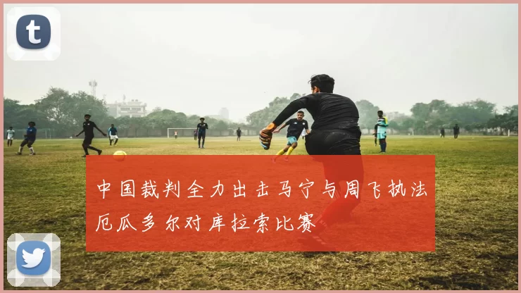 中国裁判全力出击马宁与周飞执法厄瓜多尔对库拉索比赛