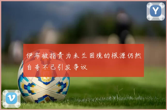 伊布被指责为米兰困境的根源仍然自夸不已引发争议