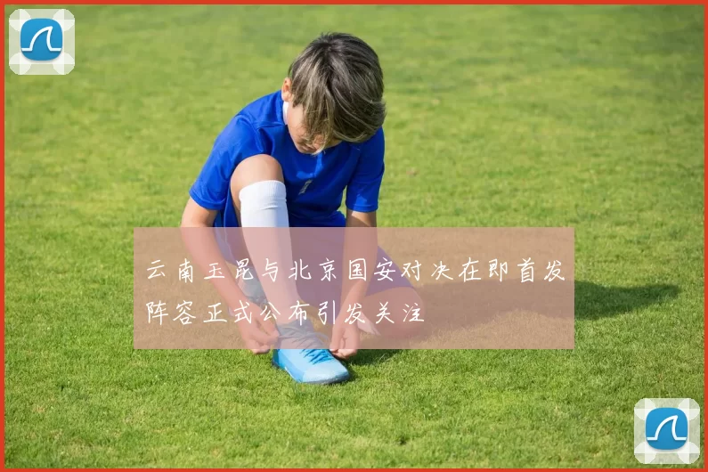 云南玉昆与北京国安对决在即首发阵容正式公布引发关注