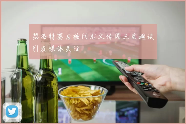 瑟洛特赛后被问尤文传闻三度避谈引发媒体关注