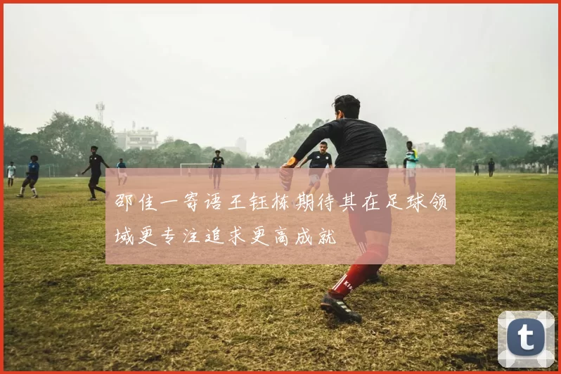 邵佳一寄语王钰栋期待其在足球领域更专注追求更高成就