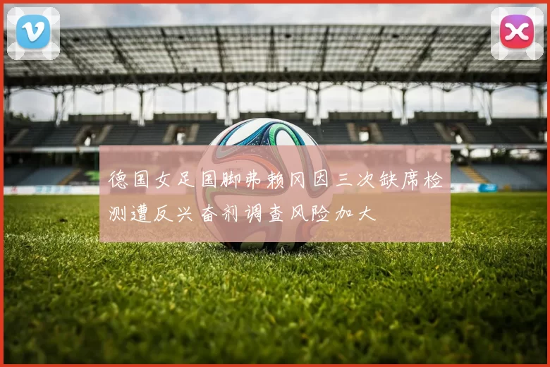 德国女足国脚弗赖冈因三次缺席检测遭反兴奋剂调查风险加大