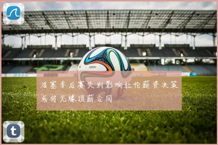 活塞季后赛失利影响杜伦薪资决策或将无缘顶薪合同