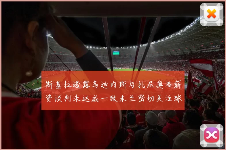 斯基拉透露乌迪内斯与扎尼奥洛薪资谈判未达成一致米兰密切关注球员动态