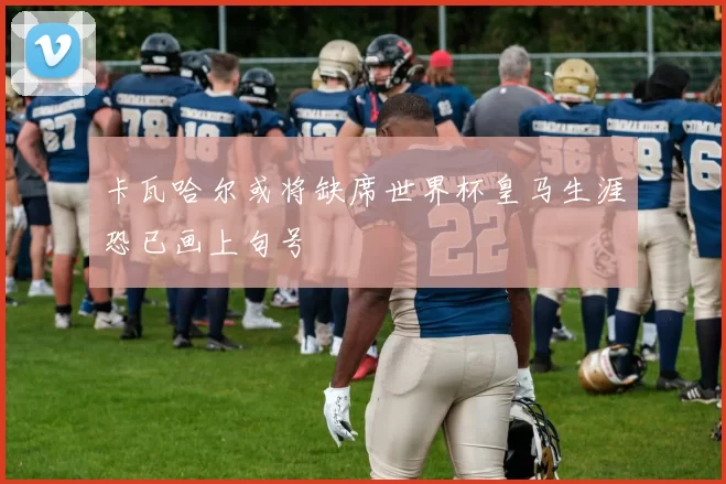 卡瓦哈尔或将缺席世界杯皇马生涯恐已画上句号