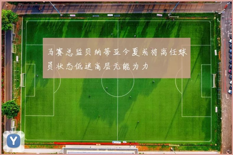 马赛总监贝纳蒂亚今夏或将离任球员状态低迷高层无能为力