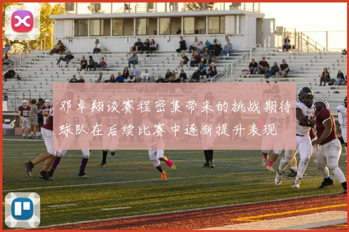 邓卓翔谈赛程密集带来的挑战期待球队在后续比赛中逐渐提升表现