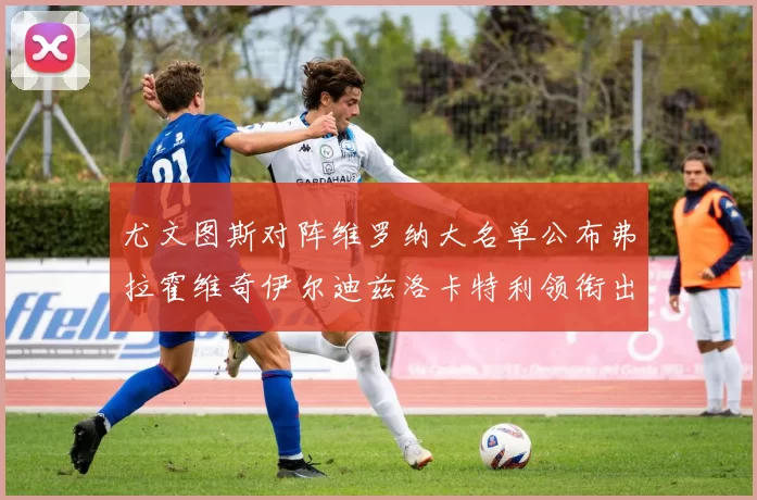 尤文图斯对阵维罗纳大名单公布弗拉霍维奇伊尔迪兹洛卡特利领衔出战