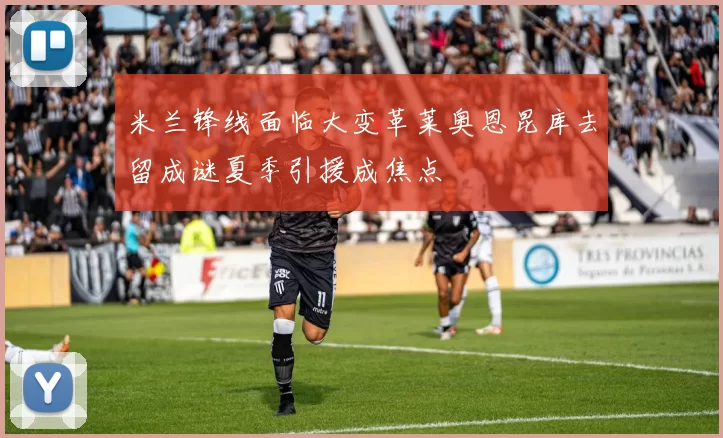 米兰锋线面临大变革莱奥恩昆库去留成谜夏季引援成焦点