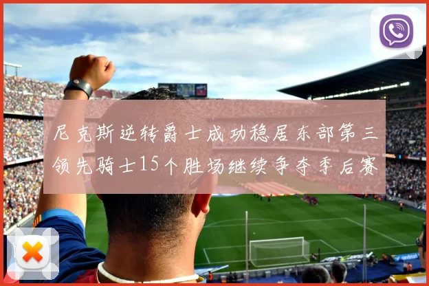 尼克斯逆转爵士成功稳居东部第三领先骑士15个胜场继续争夺季后赛优势